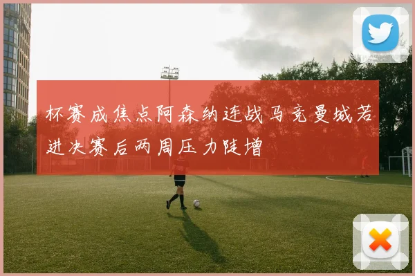 杯赛成焦点阿森纳连战马竞曼城若进决赛后两周压力陡增