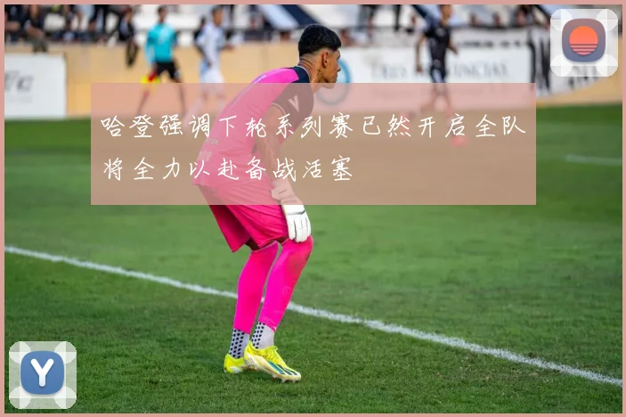 哈登强调下轮系列赛已然开启全队将全力以赴备战活塞