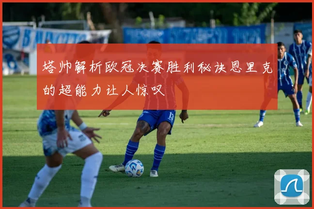塔帅解析欧冠决赛胜利秘诀恩里克的超能力让人惊叹