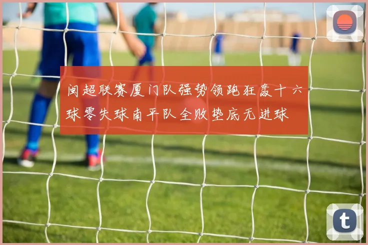 闽超联赛厦门队强势领跑狂轰十六球零失球南平队全败垫底无进球