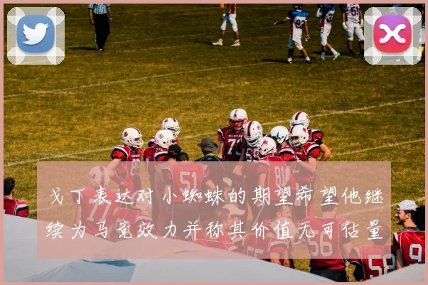 戈丁表达对小蜘蛛的期望希望他继续为马竞效力并称其价值无可估量