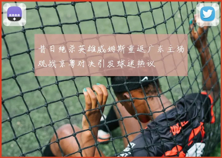 昔日绝杀英雄威姆斯重返广东主场观战京粤对决引发球迷热议