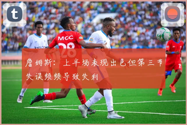 詹姆斯：上半场表现出色但第三节失误频频导致失利
