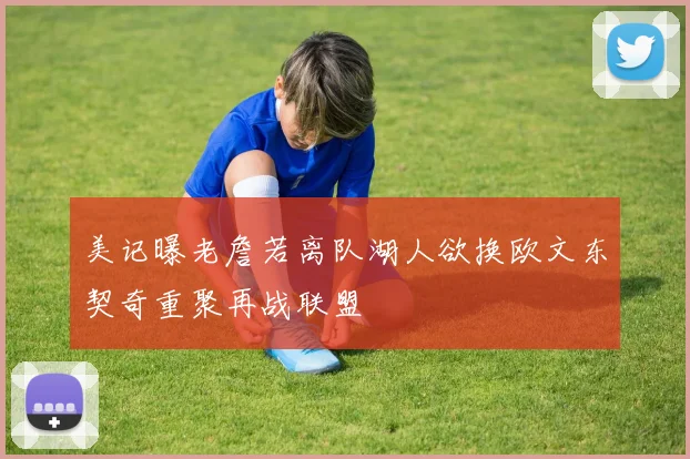 美记曝老詹若离队湖人欲换欧文东契奇重聚再战联盟