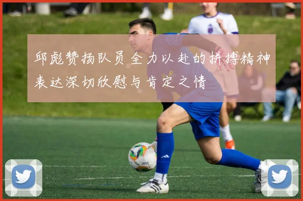 邱彪赞扬队员全力以赴的拼搏精神表达深切欣慰与肯定之情