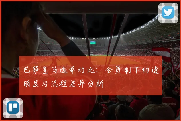 巴萨皇马选举对比：会员制下的透明度与流程差异分析