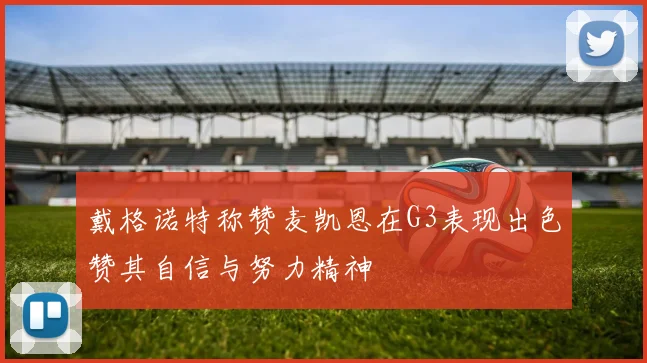 戴格诺特称赞麦凯恩在G3表现出色赞其自信与努力精神