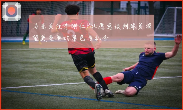 马竞关注李刚仁PSG愿意谈判球员渴望更重要的角色与机会