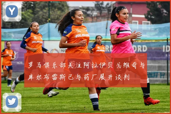 罗马俱乐部关注阿拉伊贝戈维奇与库尔布雷斯已与药厂展开谈判