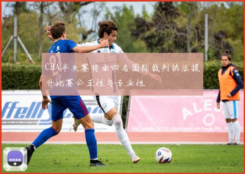 CBA半决赛将由四名国际裁判执法提升比赛公正性与专业性