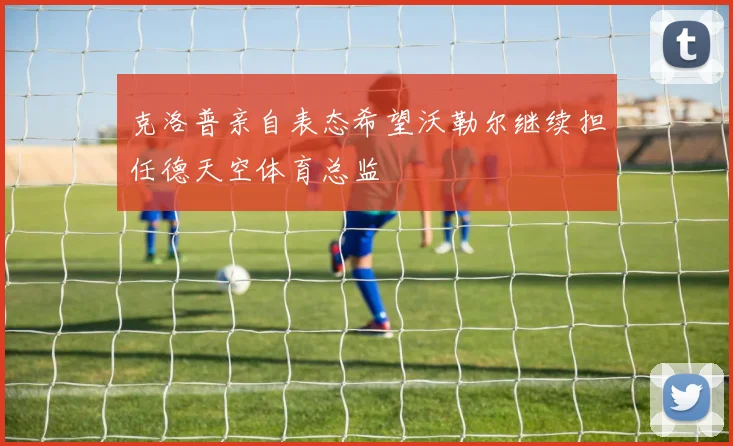 克洛普亲自表态希望沃勒尔继续担任德天空体育总监