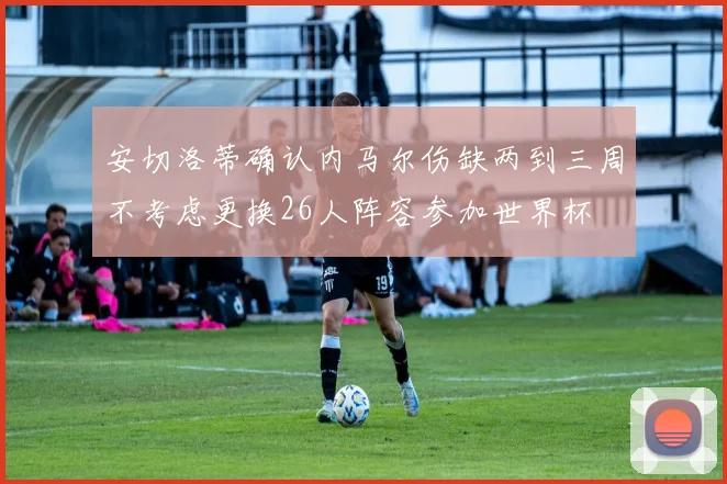 安切洛蒂确认内马尔伤缺两到三周不考虑更换26人阵容参加世界杯