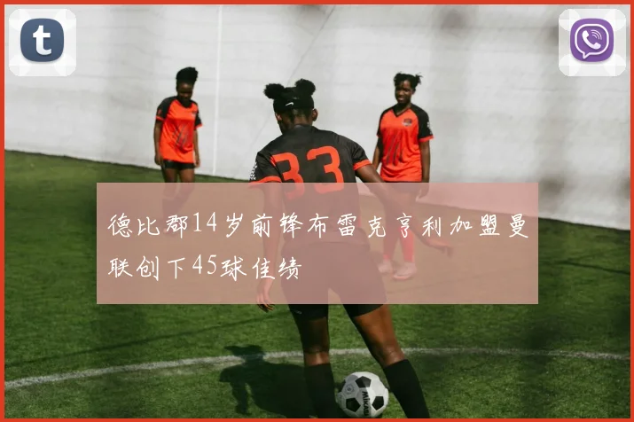 德比郡14岁前锋布雷克亨利加盟曼联创下45球佳绩