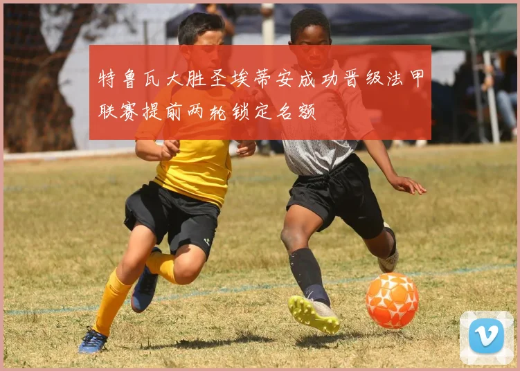 特鲁瓦大胜圣埃蒂安成功晋级法甲联赛提前两轮锁定名额
